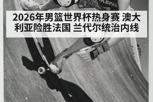 2026年男篮世界杯热身赛 澳大利亚险胜法国 兰代尔统治内线