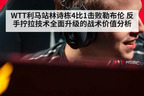 WTT利马站林诗栋4比1击败勒布伦 反手拧拉技术全面升级的战术价值分析