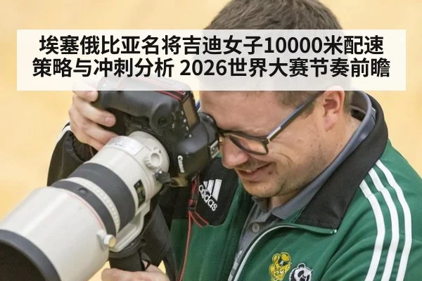 埃塞俄比亚名将吉迪女子10000米配速策略与冲刺分析 2026世界大赛节奏前瞻
